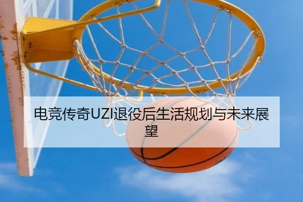 电竞传奇UZI退役后生活规划与未来展望